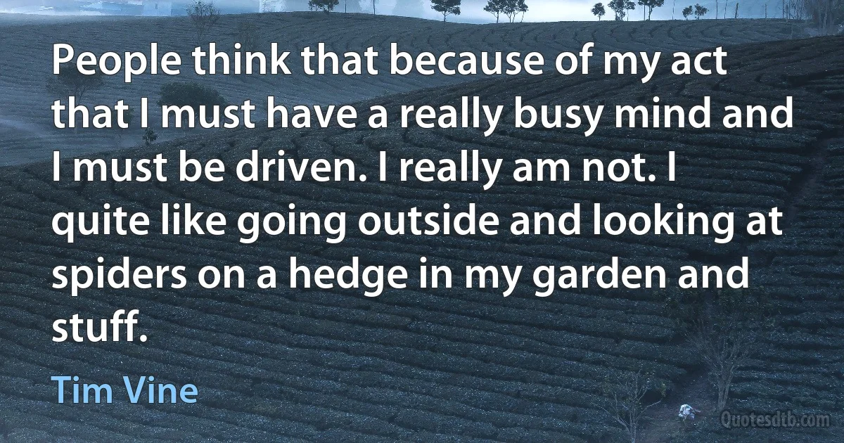 People think that because of my act that I must have a really busy mind and I must be driven. I really am not. I quite like going outside and looking at spiders on a hedge in my garden and stuff. (Tim Vine)