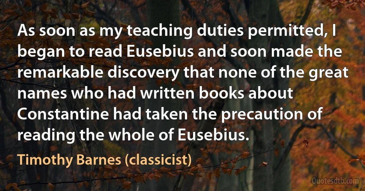 As soon as my teaching duties permitted, I began to read Eusebius and soon made the remarkable discovery that none of the great names who had written books about Constantine had taken the precaution of reading the whole of Eusebius. (Timothy Barnes (classicist))