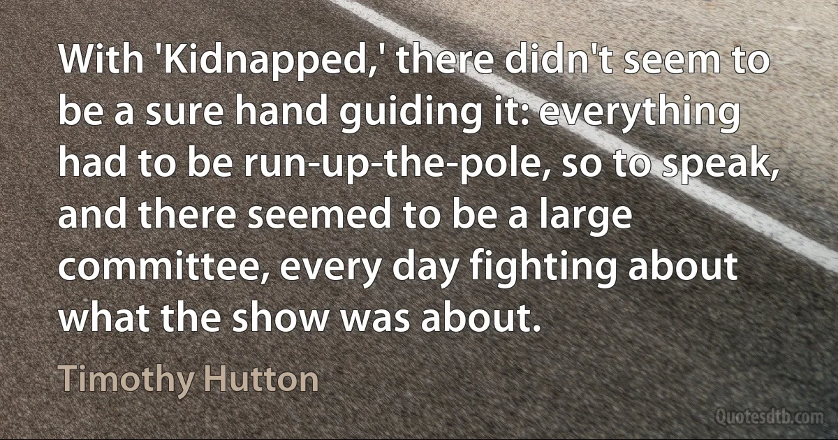 With 'Kidnapped,' there didn't seem to be a sure hand guiding it: everything had to be run-up-the-pole, so to speak, and there seemed to be a large committee, every day fighting about what the show was about. (Timothy Hutton)