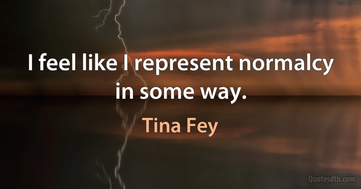 I feel like I represent normalcy in some way. (Tina Fey)