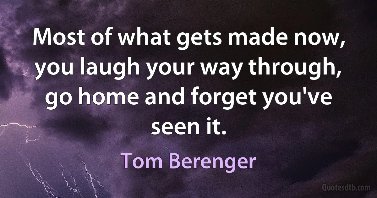 Most of what gets made now, you laugh your way through, go home and forget you've seen it. (Tom Berenger)