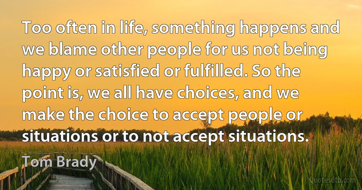 Too often in life, something happens and we blame other people for us not being happy or satisfied or fulfilled. So the point is, we all have choices, and we make the choice to accept people or situations or to not accept situations. (Tom Brady)