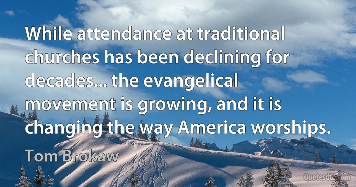 While attendance at traditional churches has been declining for decades... the evangelical movement is growing, and it is changing the way America worships. (Tom Brokaw)