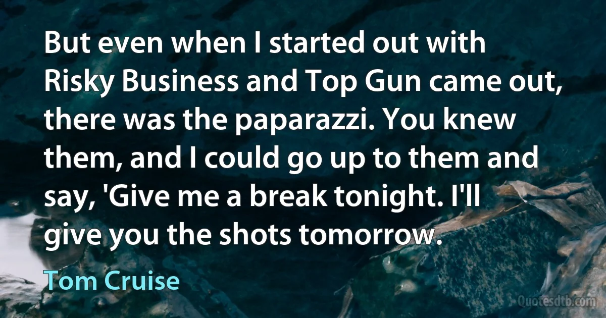 But even when I started out with Risky Business and Top Gun came out, there was the paparazzi. You knew them, and I could go up to them and say, 'Give me a break tonight. I'll give you the shots tomorrow. (Tom Cruise)