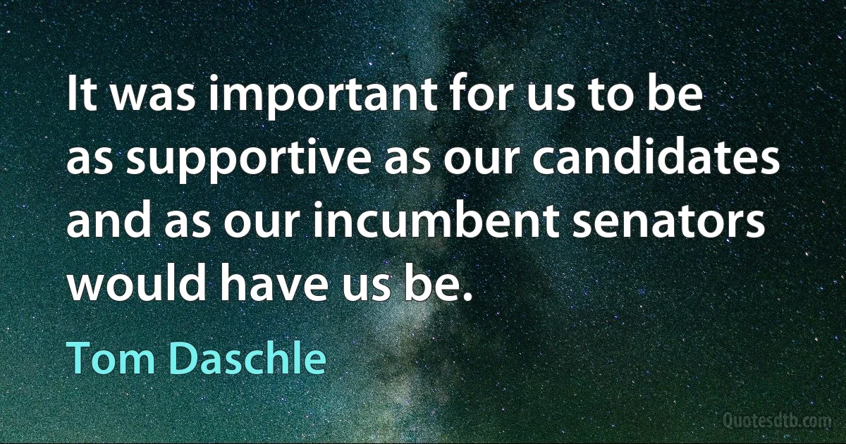 It was important for us to be as supportive as our candidates and as our incumbent senators would have us be. (Tom Daschle)