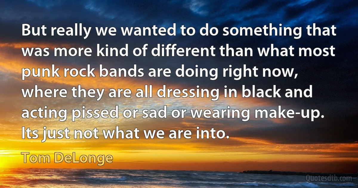 But really we wanted to do something that was more kind of different than what most punk rock bands are doing right now, where they are all dressing in black and acting pissed or sad or wearing make-up. Its just not what we are into. (Tom DeLonge)