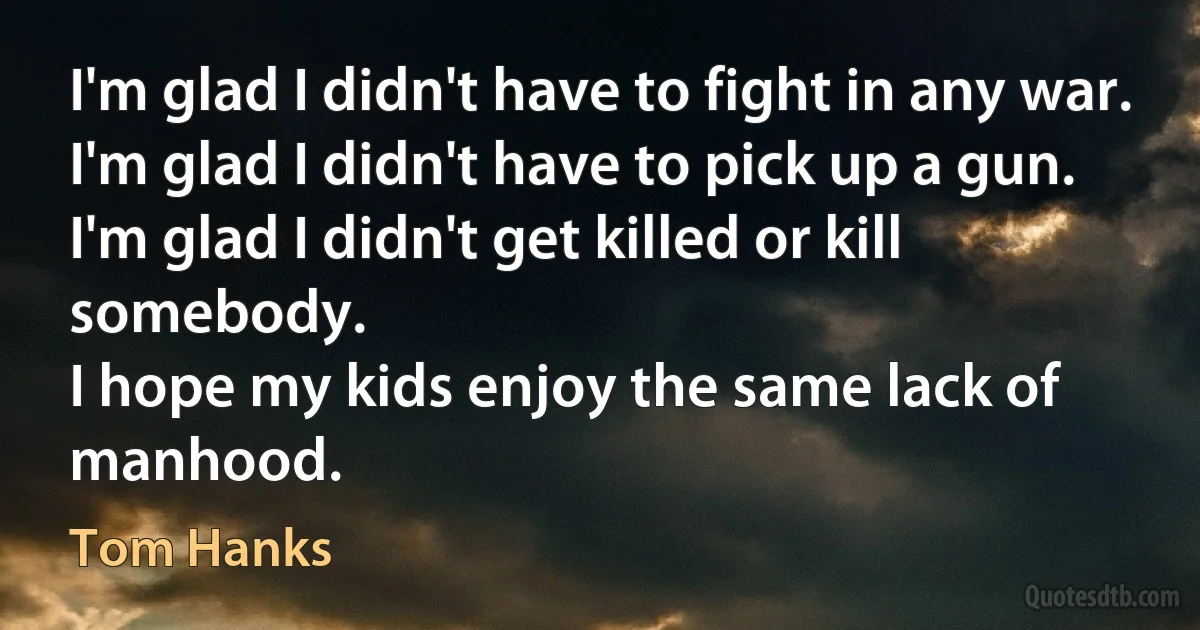 I'm glad I didn't have to fight in any war. 
I'm glad I didn't have to pick up a gun. 
I'm glad I didn't get killed or kill somebody. 
I hope my kids enjoy the same lack of manhood. (Tom Hanks)