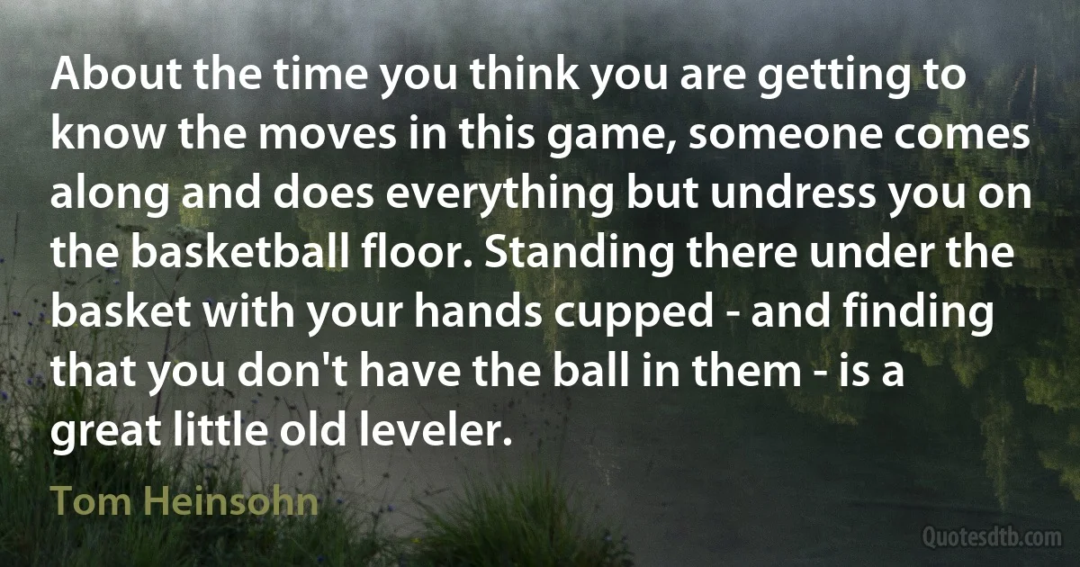 About the time you think you are getting to know the moves in this game, someone comes along and does everything but undress you on the basketball floor. Standing there under the basket with your hands cupped - and finding that you don't have the ball in them - is a great little old leveler. (Tom Heinsohn)