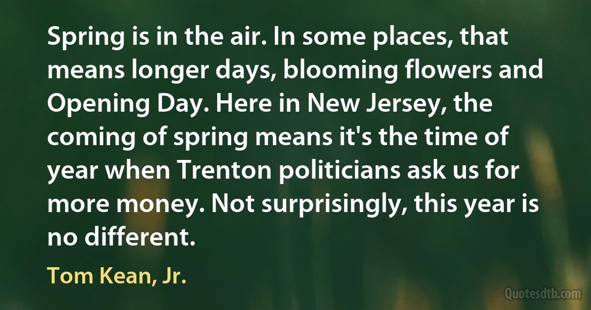 Spring is in the air. In some places, that means longer days, blooming flowers and Opening Day. Here in New Jersey, the coming of spring means it's the time of year when Trenton politicians ask us for more money. Not surprisingly, this year is no different. (Tom Kean, Jr.)