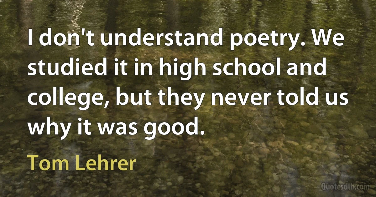 I don't understand poetry. We studied it in high school and college, but they never told us why it was good. (Tom Lehrer)