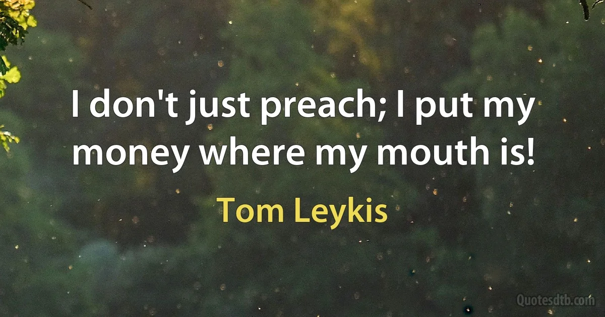 I don't just preach; I put my money where my mouth is! (Tom Leykis)