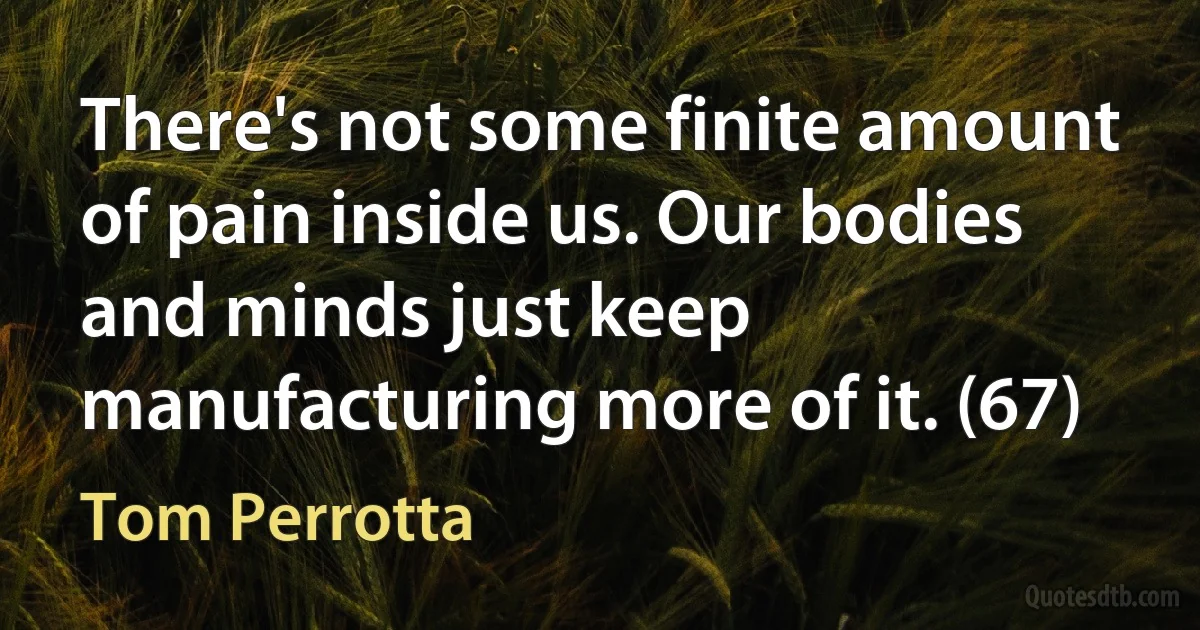 There's not some finite amount of pain inside us. Our bodies and minds just keep manufacturing more of it. (67) (Tom Perrotta)