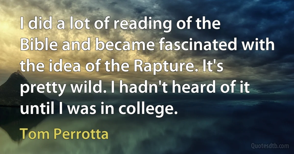 I did a lot of reading of the Bible and became fascinated with the idea of the Rapture. It's pretty wild. I hadn't heard of it until I was in college. (Tom Perrotta)