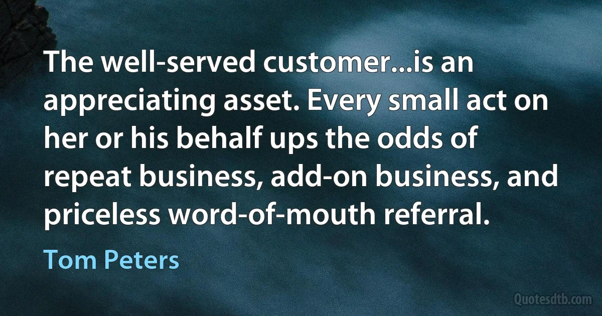 The well-served customer...is an appreciating asset. Every small act on her or his behalf ups the odds of repeat business, add-on business, and priceless word-of-mouth referral. (Tom Peters)