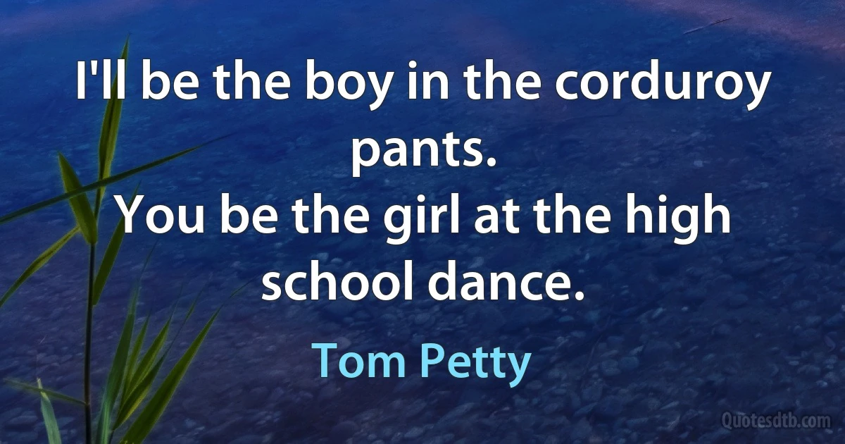 I'll be the boy in the corduroy pants.
You be the girl at the high school dance. (Tom Petty)