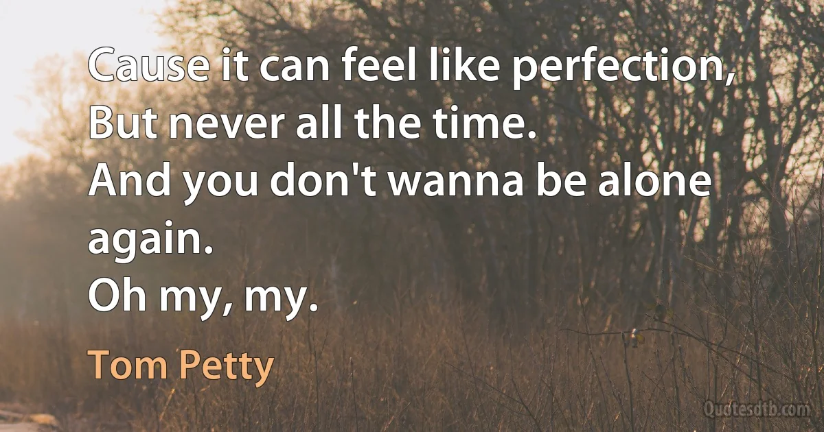 Cause it can feel like perfection,
But never all the time.
And you don't wanna be alone again.
Oh my, my. (Tom Petty)