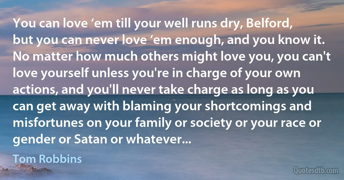 You can love ‘em till your well runs dry, Belford, but you can never love ‘em enough, and you know it. No matter how much others might love you, you can't love yourself unless you're in charge of your own actions, and you'll never take charge as long as you can get away with blaming your shortcomings and misfortunes on your family or society or your race or gender or Satan or whatever... (Tom Robbins)