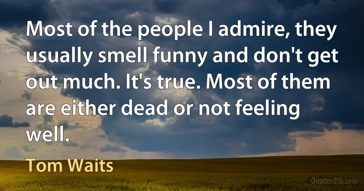 Most of the people I admire, they usually smell funny and don't get out much. It's true. Most of them are either dead or not feeling well. (Tom Waits)