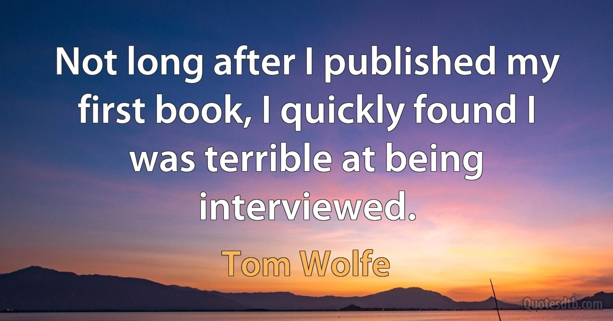 Not long after I published my first book, I quickly found I was terrible at being interviewed. (Tom Wolfe)