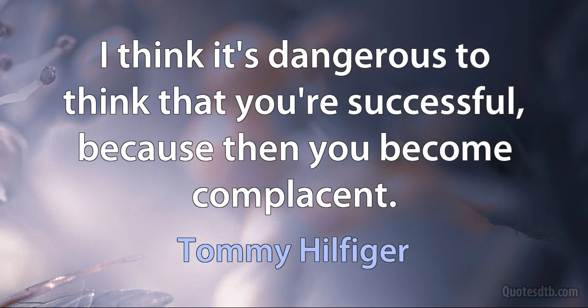 I think it's dangerous to think that you're successful, because then you become complacent. (Tommy Hilfiger)