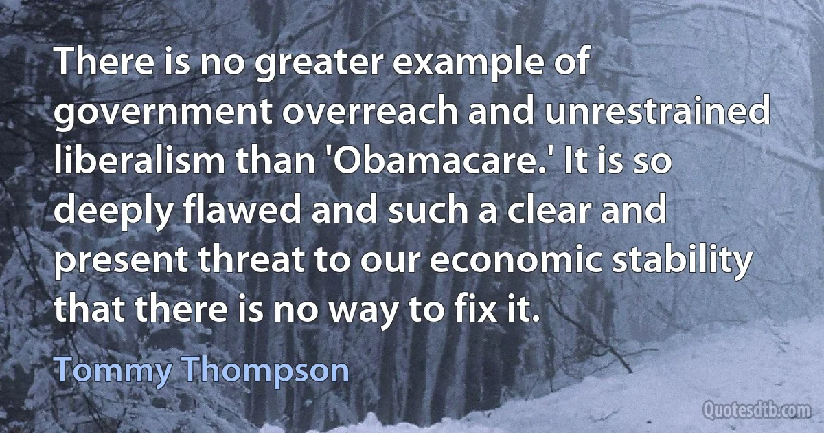 There is no greater example of government overreach and unrestrained liberalism than 'Obamacare.' It is so deeply flawed and such a clear and present threat to our economic stability that there is no way to fix it. (Tommy Thompson)