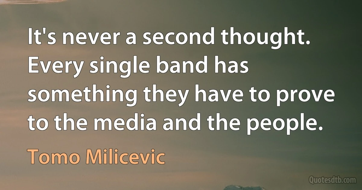 It's never a second thought. Every single band has something they have to prove to the media and the people. (Tomo Milicevic)