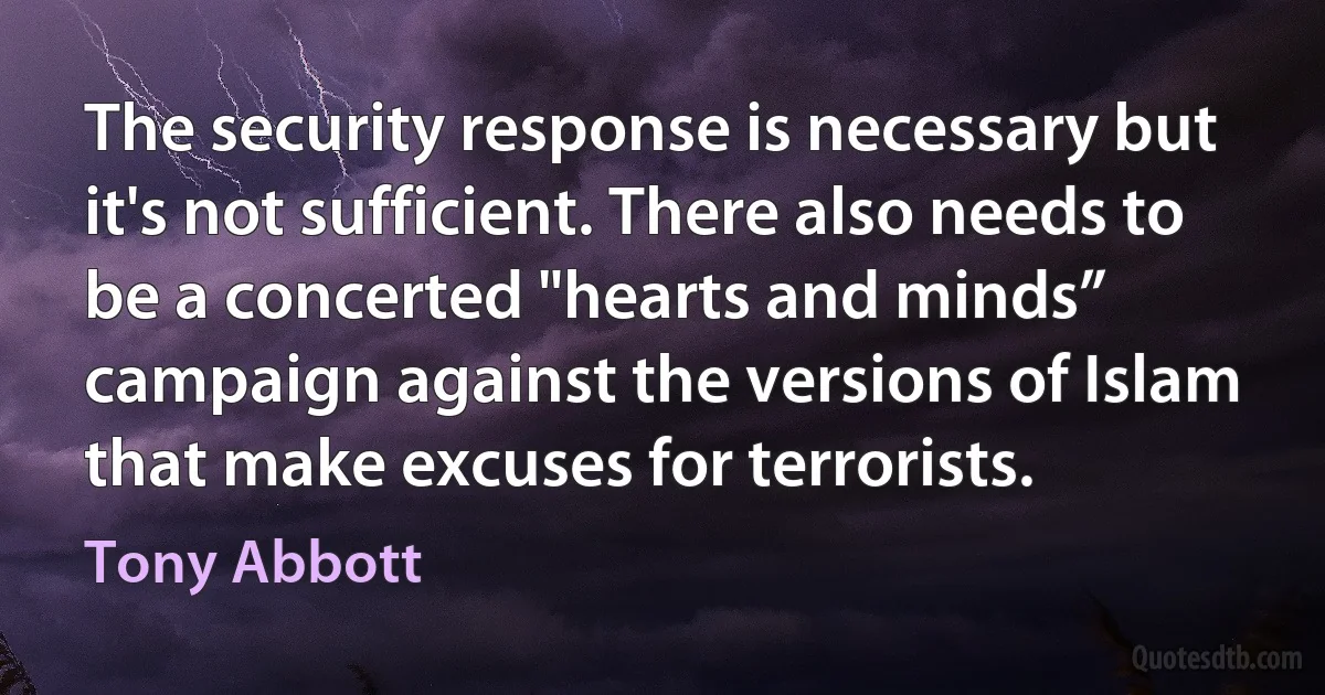 The security response is necessary but it's not sufficient. There also needs to be a concerted "hearts and minds” campaign against the versions of Islam that make excuses for terrorists. (Tony Abbott)