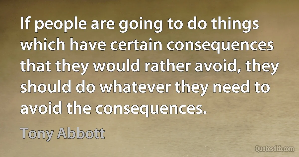 If people are going to do things which have certain consequences that they would rather avoid, they should do whatever they need to avoid the consequences. (Tony Abbott)