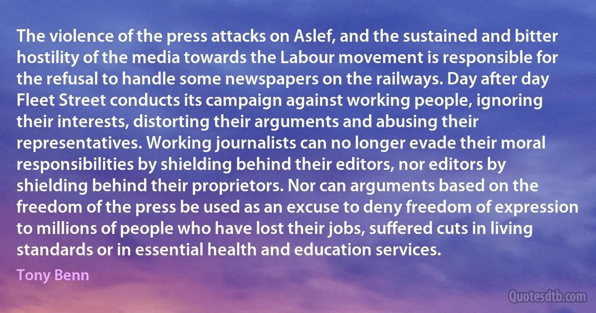 The violence of the press attacks on Aslef, and the sustained and bitter hostility of the media towards the Labour movement is responsible for the refusal to handle some newspapers on the railways. Day after day Fleet Street conducts its campaign against working people, ignoring their interests, distorting their arguments and abusing their representatives. Working journalists can no longer evade their moral responsibilities by shielding behind their editors, nor editors by shielding behind their proprietors. Nor can arguments based on the freedom of the press be used as an excuse to deny freedom of expression to millions of people who have lost their jobs, suffered cuts in living standards or in essential health and education services. (Tony Benn)