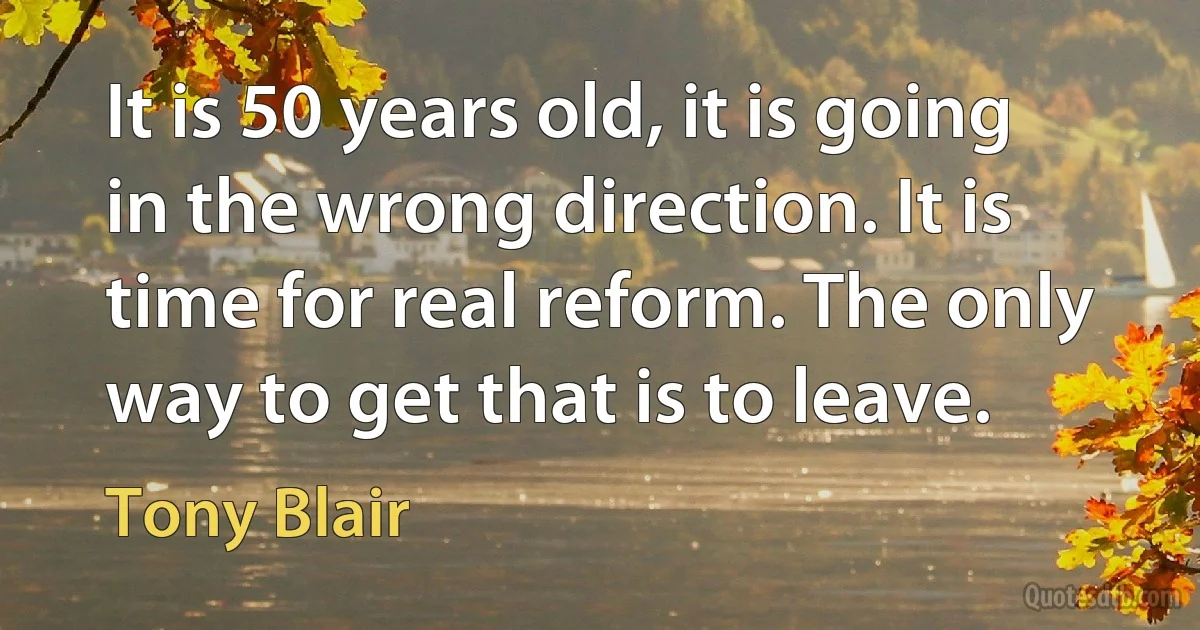 It is 50 years old, it is going in the wrong direction. It is time for real reform. The only way to get that is to leave. (Tony Blair)