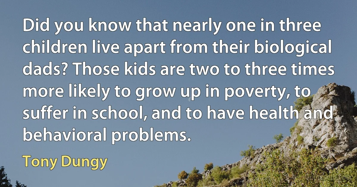 Did you know that nearly one in three children live apart from their biological dads? Those kids are two to three times more likely to grow up in poverty, to suffer in school, and to have health and behavioral problems. (Tony Dungy)