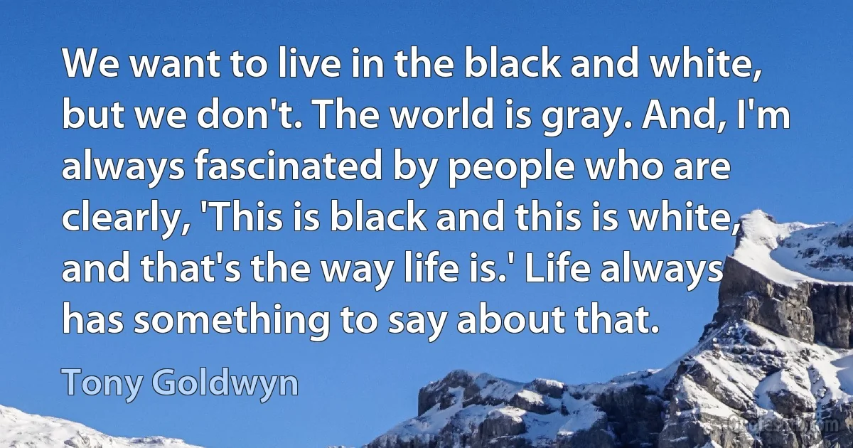 We want to live in the black and white, but we don't. The world is gray. And, I'm always fascinated by people who are clearly, 'This is black and this is white, and that's the way life is.' Life always has something to say about that. (Tony Goldwyn)