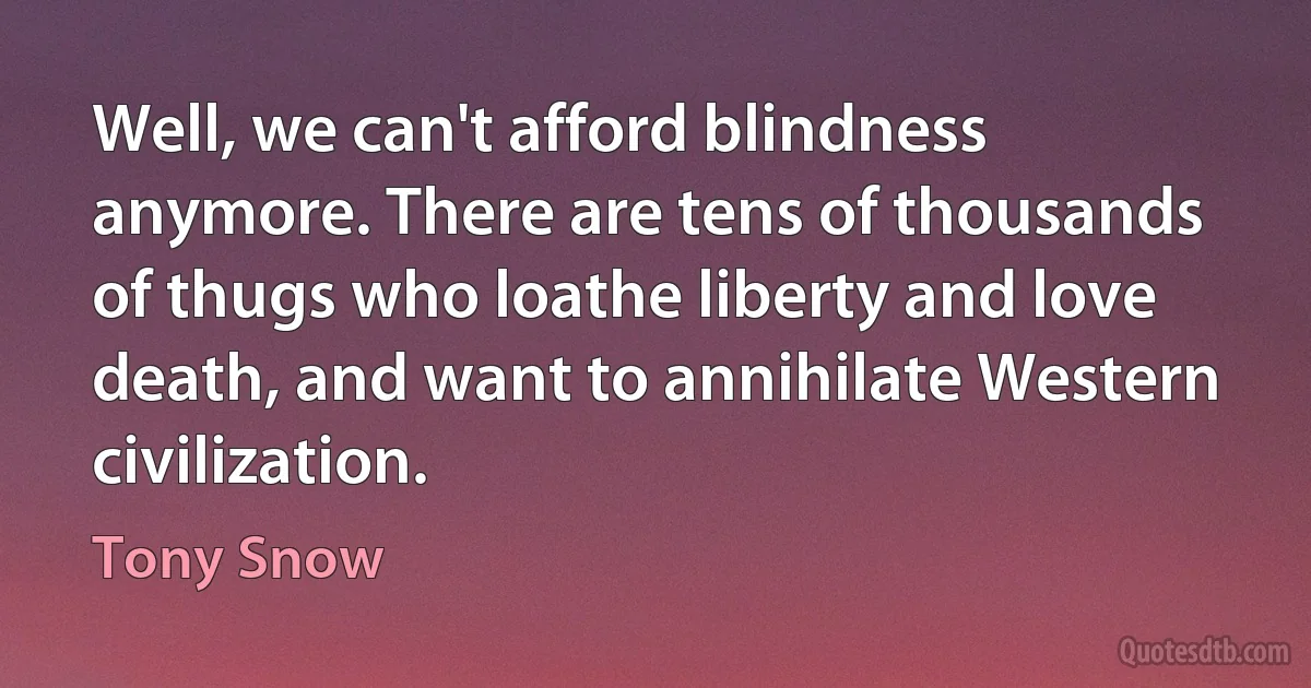 Well, we can't afford blindness anymore. There are tens of thousands of thugs who loathe liberty and love death, and want to annihilate Western civilization. (Tony Snow)