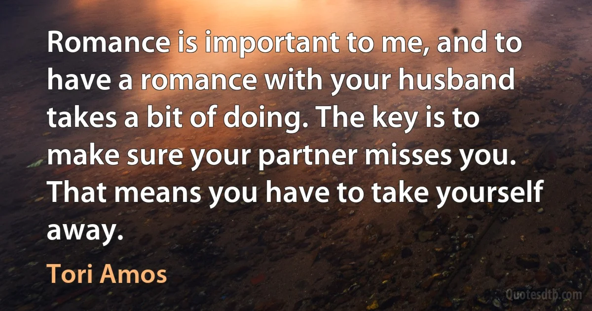 Romance is important to me, and to have a romance with your husband takes a bit of doing. The key is to make sure your partner misses you. That means you have to take yourself away. (Tori Amos)