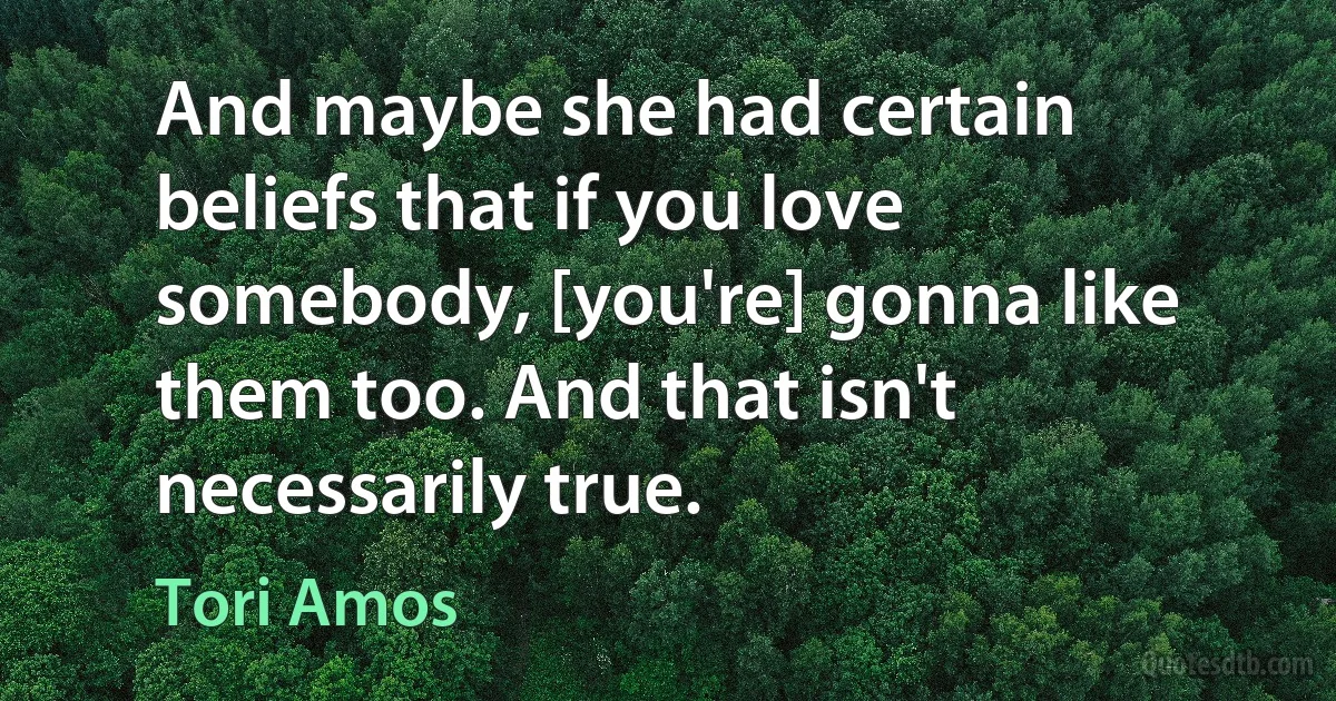 And maybe she had certain beliefs that if you love somebody, [you're] gonna like them too. And that isn't necessarily true. (Tori Amos)