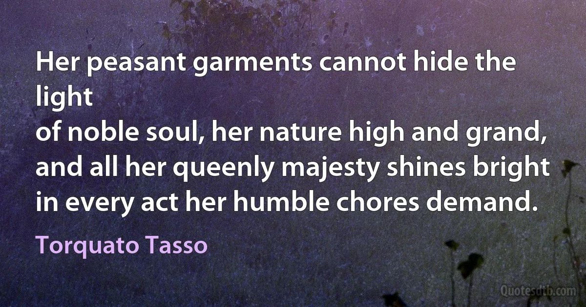 Her peasant garments cannot hide the light
of noble soul, her nature high and grand,
and all her queenly majesty shines bright
in every act her humble chores demand. (Torquato Tasso)