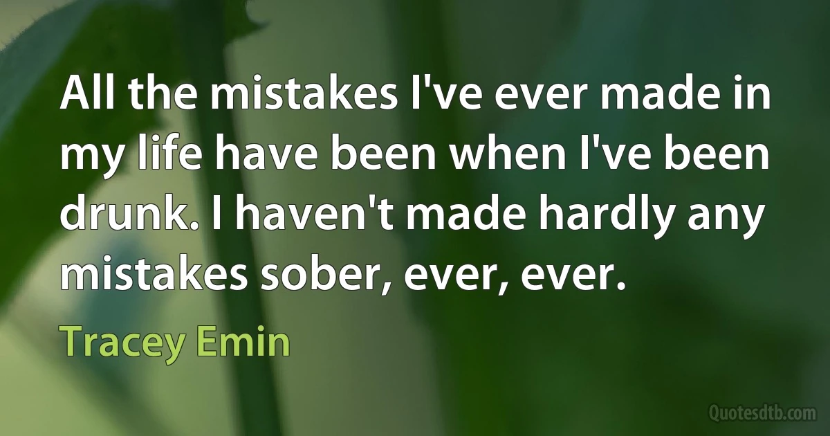 All the mistakes I've ever made in my life have been when I've been drunk. I haven't made hardly any mistakes sober, ever, ever. (Tracey Emin)