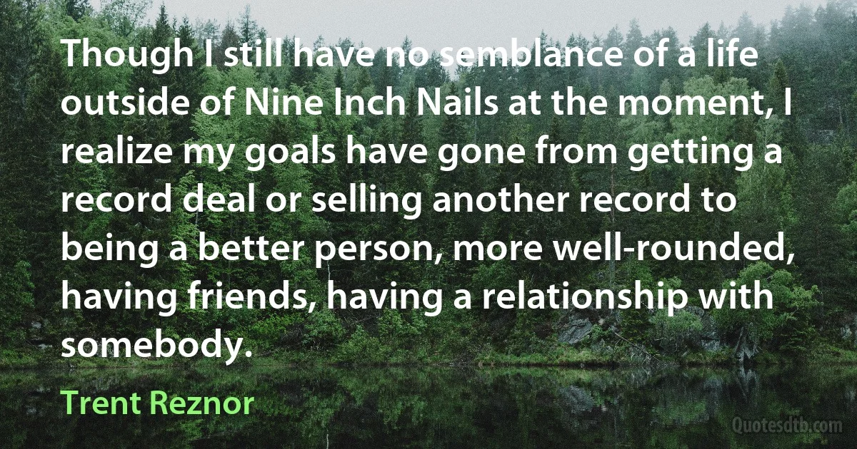 Though I still have no semblance of a life outside of Nine Inch Nails at the moment, I realize my goals have gone from getting a record deal or selling another record to being a better person, more well-rounded, having friends, having a relationship with somebody. (Trent Reznor)