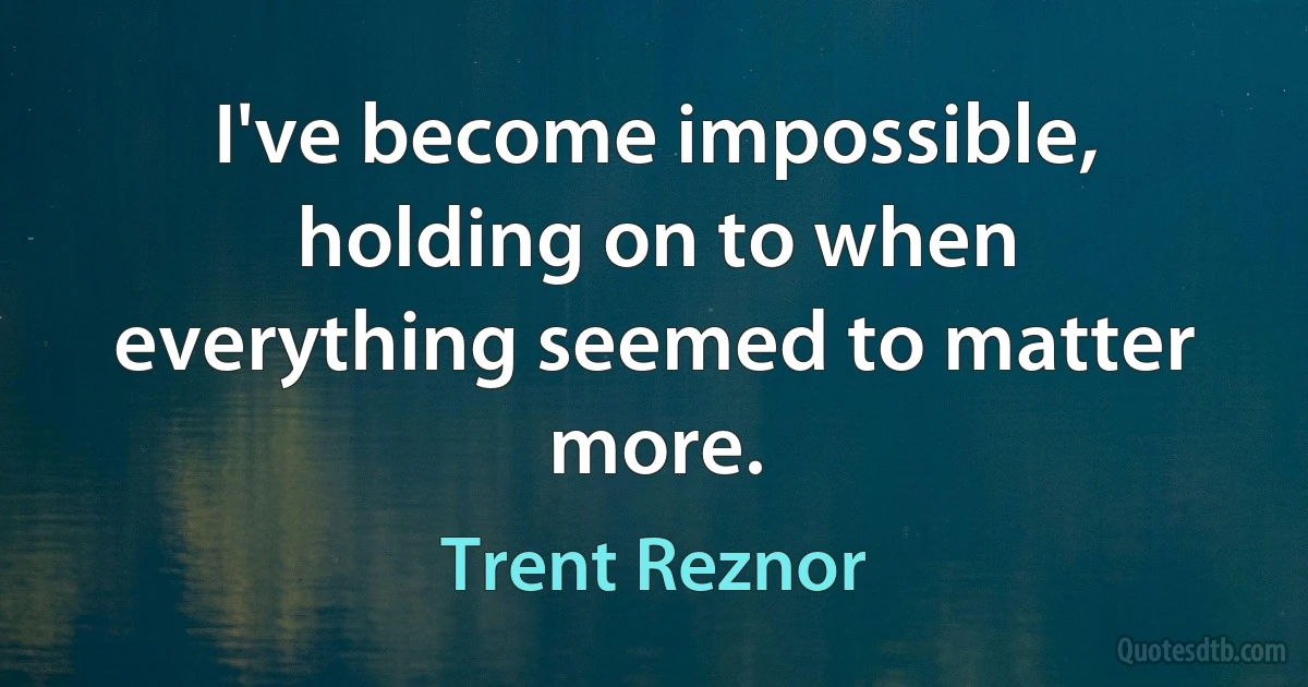 I've become impossible, holding on to when everything seemed to matter more. (Trent Reznor)