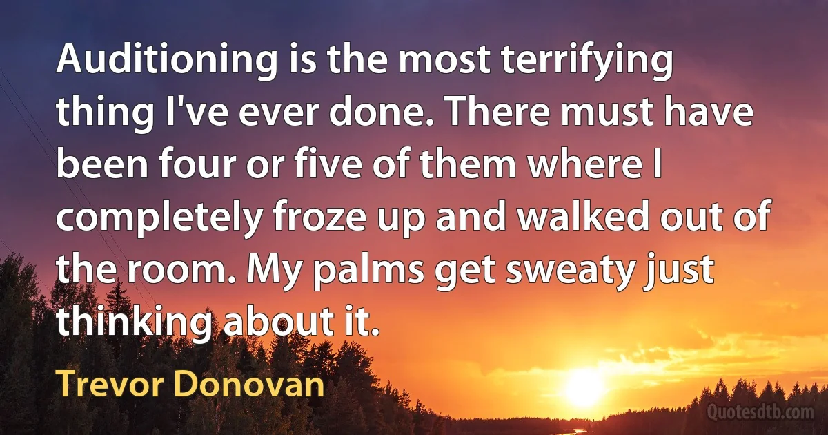 Auditioning is the most terrifying thing I've ever done. There must have been four or five of them where I completely froze up and walked out of the room. My palms get sweaty just thinking about it. (Trevor Donovan)