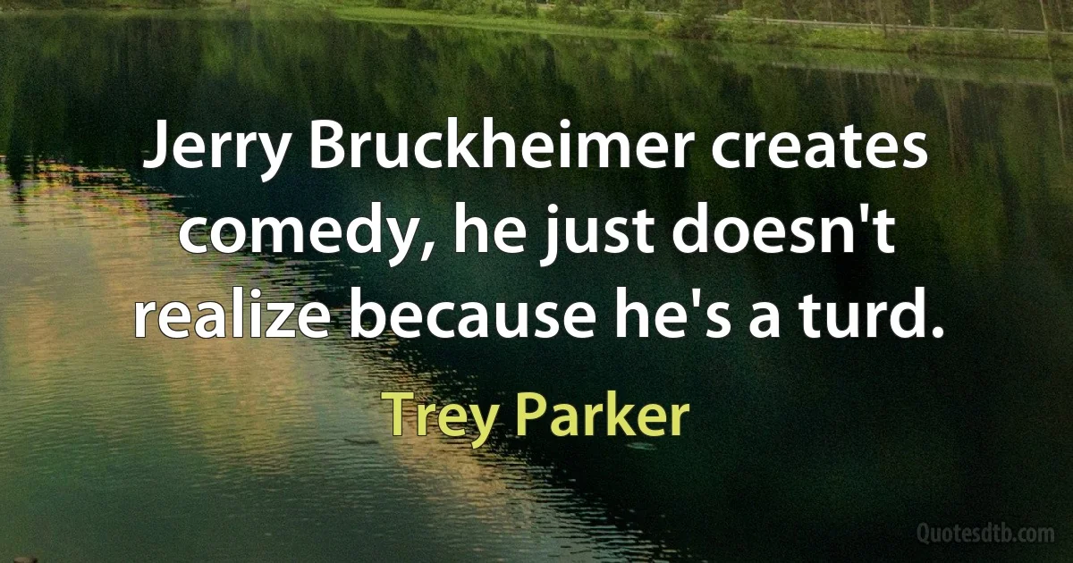 Jerry Bruckheimer creates comedy, he just doesn't realize because he's a turd. (Trey Parker)