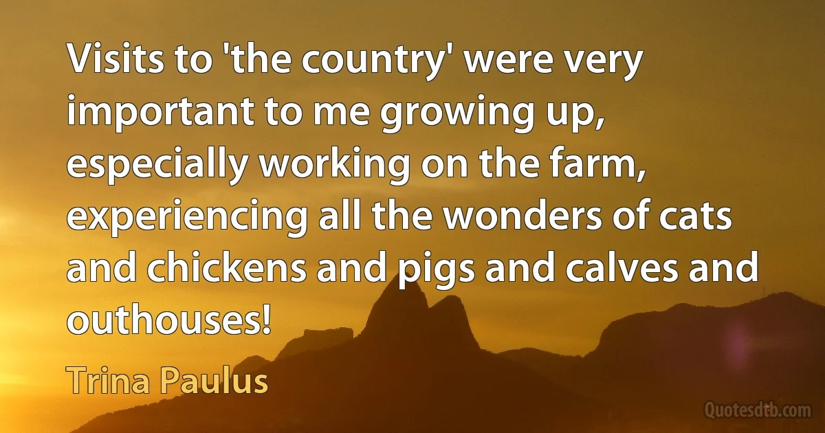 Visits to 'the country' were very important to me growing up, especially working on the farm, experiencing all the wonders of cats and chickens and pigs and calves and outhouses! (Trina Paulus)