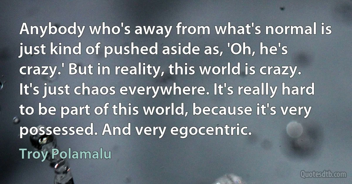 Anybody who's away from what's normal is just kind of pushed aside as, 'Oh, he's crazy.' But in reality, this world is crazy. It's just chaos everywhere. It's really hard to be part of this world, because it's very possessed. And very egocentric. (Troy Polamalu)