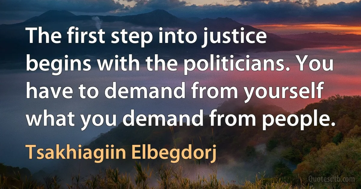 The first step into justice begins with the politicians. You have to demand from yourself what you demand from people. (Tsakhiagiin Elbegdorj)