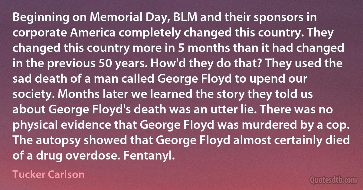 Beginning on Memorial Day, BLM and their sponsors in corporate America completely changed this country. They changed this country more in 5 months than it had changed in the previous 50 years. How'd they do that? They used the sad death of a man called George Floyd to upend our society. Months later we learned the story they told us about George Floyd's death was an utter lie. There was no physical evidence that George Floyd was murdered by a cop. The autopsy showed that George Floyd almost certainly died of a drug overdose. Fentanyl. (Tucker Carlson)