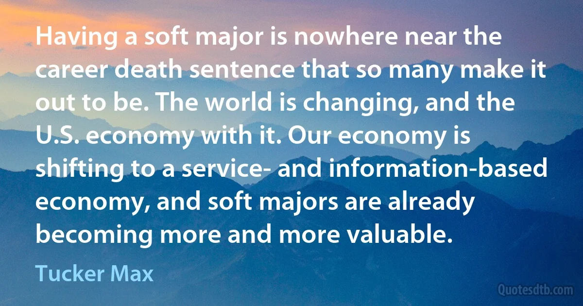 Having a soft major is nowhere near the career death sentence that so many make it out to be. The world is changing, and the U.S. economy with it. Our economy is shifting to a service- and information-based economy, and soft majors are already becoming more and more valuable. (Tucker Max)