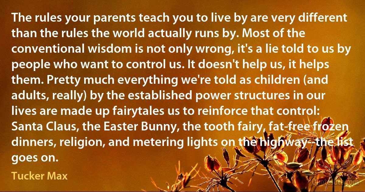 The rules your parents teach you to live by are very different than the rules the world actually runs by. Most of the conventional wisdom is not only wrong, it's a lie told to us by people who want to control us. It doesn't help us, it helps them. Pretty much everything we're told as children (and adults, really) by the established power structures in our lives are made up fairytales us to reinforce that control: Santa Claus, the Easter Bunny, the tooth fairy, fat-free frozen dinners, religion, and metering lights on the highway--the list goes on. (Tucker Max)