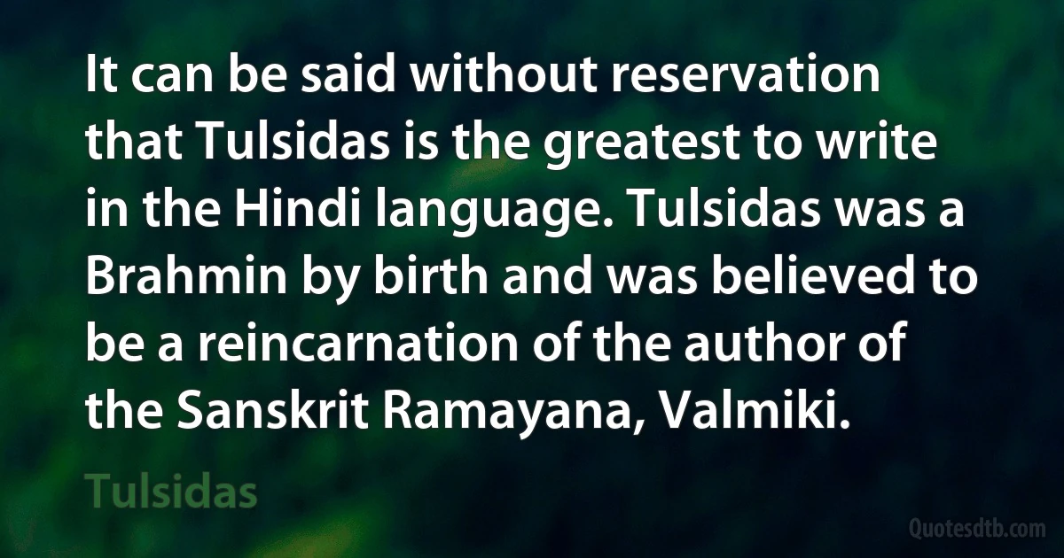 It can be said without reservation that Tulsidas is the greatest to write in the Hindi language. Tulsidas was a Brahmin by birth and was believed to be a reincarnation of the author of the Sanskrit Ramayana, Valmiki. (Tulsidas)