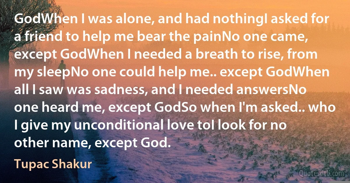 GodWhen I was alone, and had nothingI asked for a friend to help me bear the painNo one came, except GodWhen I needed a breath to rise, from my sleepNo one could help me.. except GodWhen all I saw was sadness, and I needed answersNo one heard me, except GodSo when I'm asked.. who I give my unconditional love toI look for no other name, except God. (Tupac Shakur)