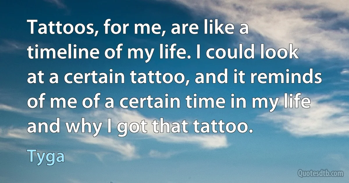 Tattoos, for me, are like a timeline of my life. I could look at a certain tattoo, and it reminds of me of a certain time in my life and why I got that tattoo. (Tyga)